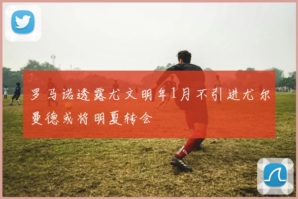 罗马诺透露尤文明年1月不引进尤尔曼德或将明夏转会