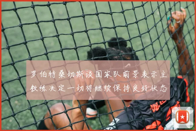 罗伯特桑切斯谈国家队前景表示主教练决定一切将继续保持良好状态
