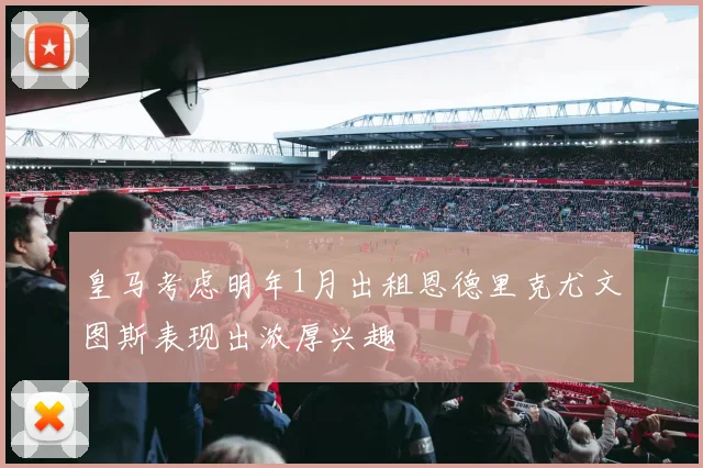 皇马考虑明年1月出租恩德里克尤文图斯表现出浓厚兴趣