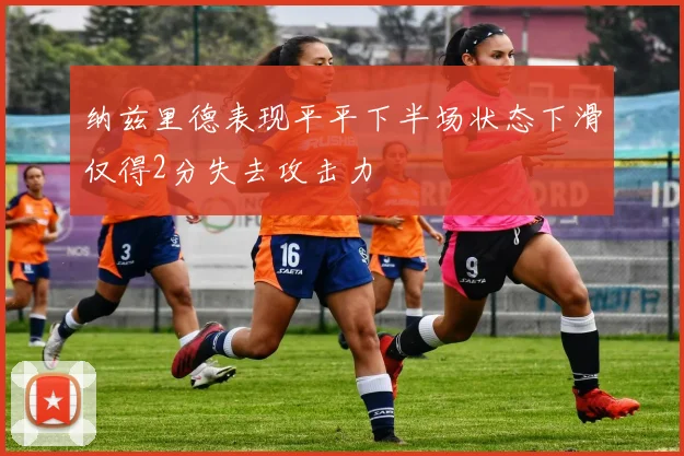 纳兹里德表现平平下半场状态下滑仅得2分失去攻击力