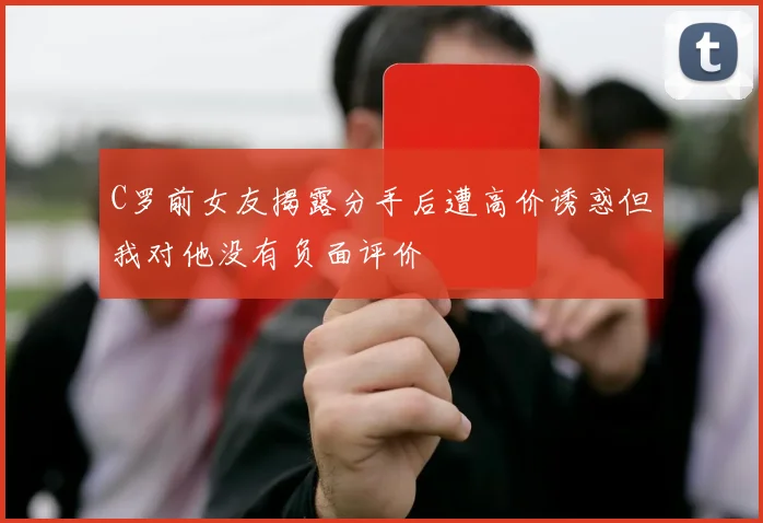 C罗前女友揭露分手后遭高价诱惑但我对他没有负面评价