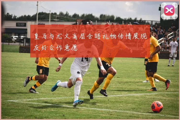 皇马与尤文高层会晤礼物传情展现友好合作意愿