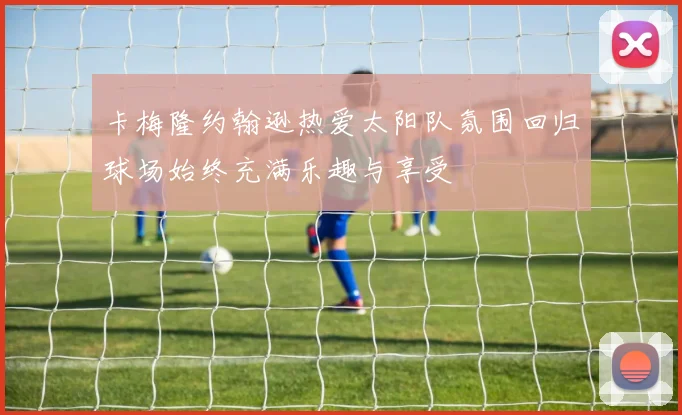 卡梅隆约翰逊热爱太阳队氛围回归球场始终充满乐趣与享受