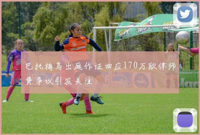 巴托梅乌出庭作证回应170万欧律师费争议引发关注