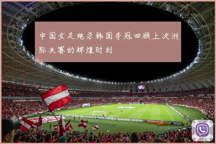 中国女足绝杀韩国夺冠回顾上次洲际决赛的辉煌时刻