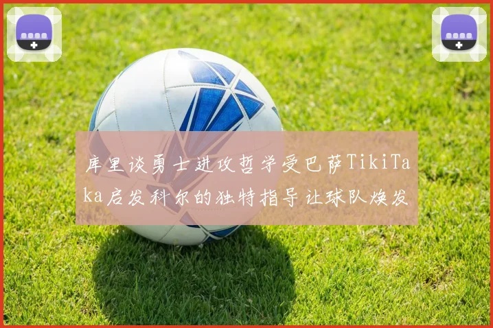 库里谈勇士进攻哲学受巴萨TikiTaka启发科尔的独特指导让球队焕发新生