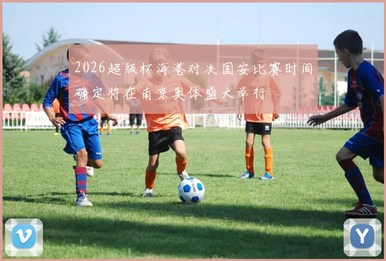 2026超级杯海港对决国安比赛时间确定将在南京奥体盛大举行