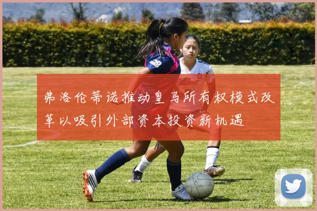 弗洛伦蒂诺推动皇马所有权模式改革以吸引外部资本投资新机遇