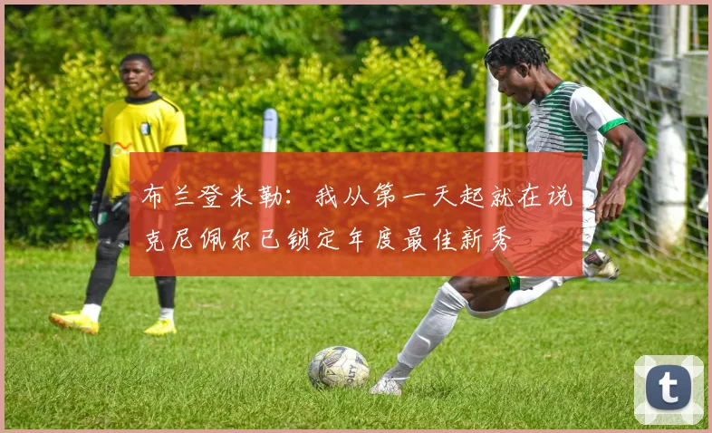布兰登米勒：我从第一天起就在说克尼佩尔已锁定年度最佳新秀