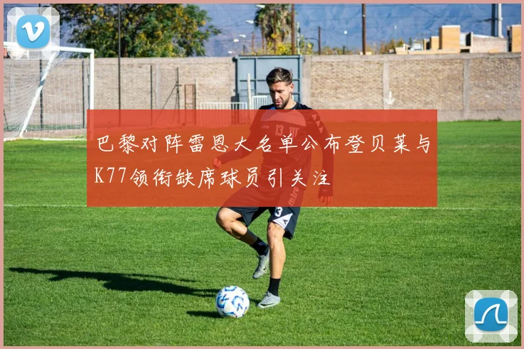 巴黎对阵雷恩大名单公布登贝莱与K77领衔缺席球员引关注