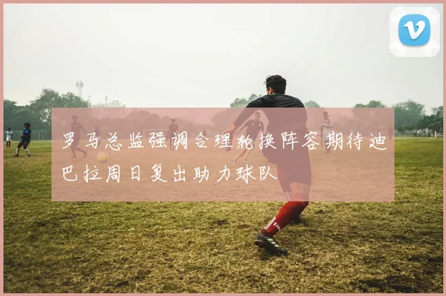 罗马总监强调合理轮换阵容期待迪巴拉周日复出助力球队