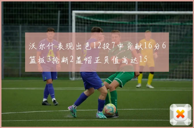 沃尔什表现出色12投7中贡献16分6篮板3抢断2盖帽正负值高达15