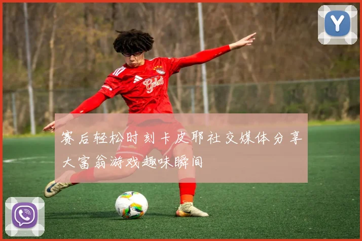 赛后轻松时刻卡皮耶社交媒体分享大富翁游戏趣味瞬间
