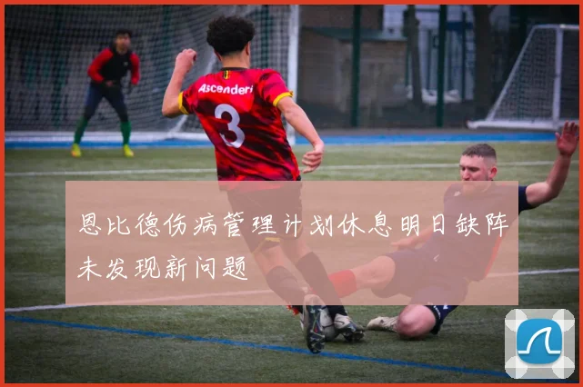 恩比德伤病管理计划休息明日缺阵未发现新问题